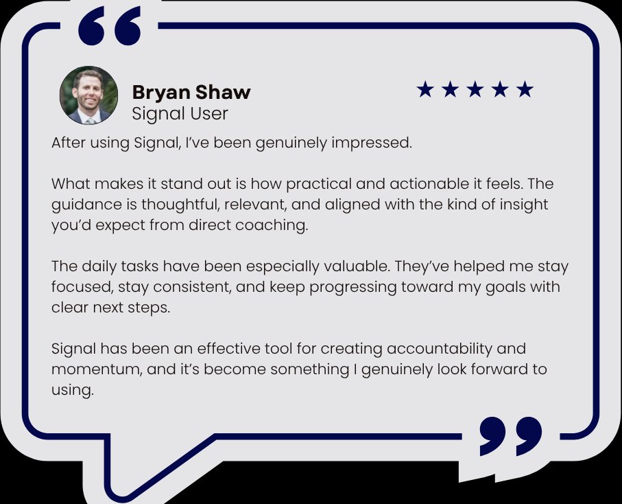 Five star review from Bryan Shaw, Signal user: After using Signal, I've been genuinely impressed. The guidance is practical, actionable, and aligned with the insight you'd expect from direct coaching. The daily tasks have helped me stay focused, stay consistent, and keep progressing toward my goals.
